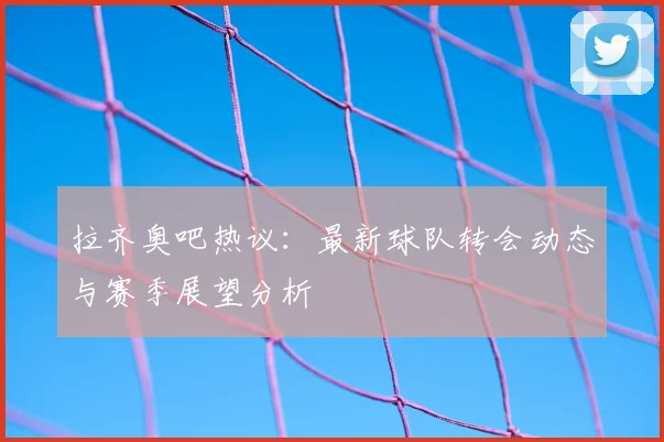 拉齐奥吧热议：最新球队转会动态与赛季展望分析