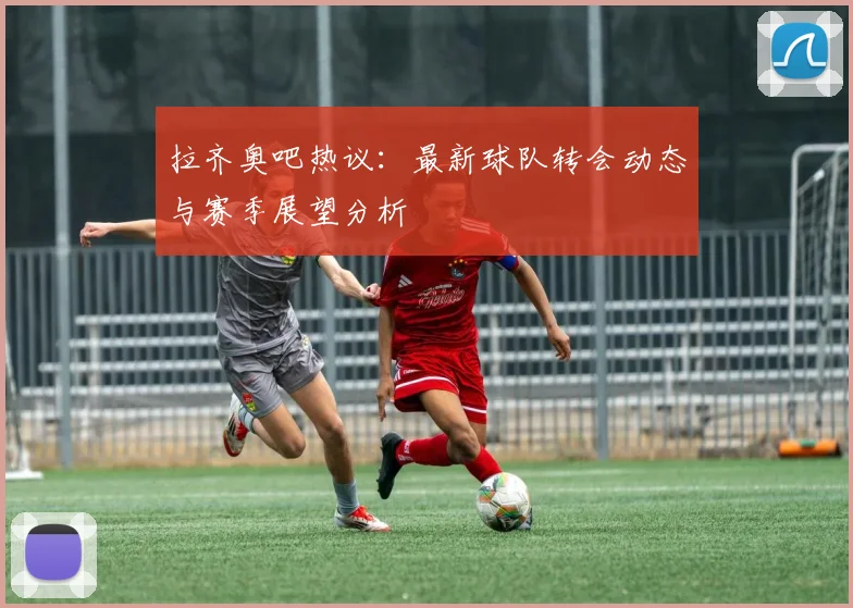 拉齐奥吧热议：最新球队转会动态与赛季展望分析