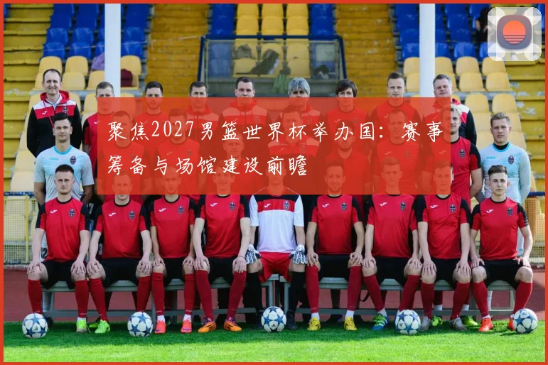 聚焦2027男篮世界杯举办国：赛事筹备与场馆建设前瞻