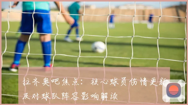 拉齐奥吧焦点：核心球员伤情更新及对球队阵容影响解读