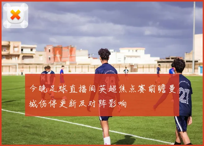 今晚足球直播间英超焦点赛前瞻曼城伤停更新及对阵影响