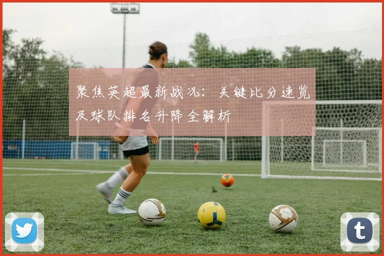 聚焦英超最新战况：关键比分速览及球队排名升降全解析