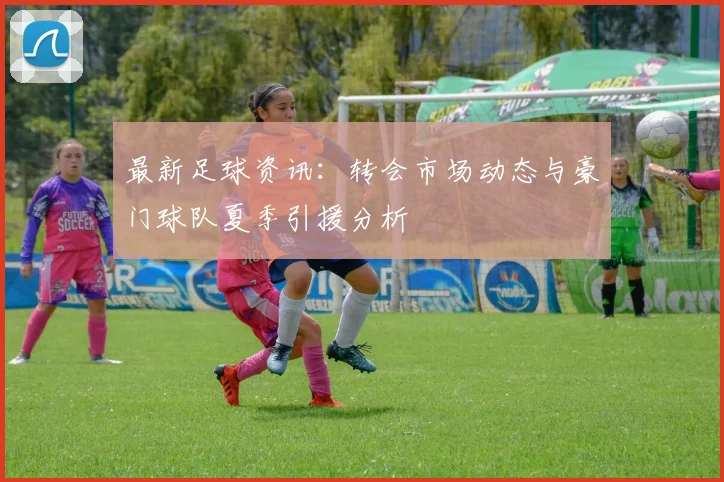 最新足球资讯:转会市场动态与豪门球队夏季引援分析